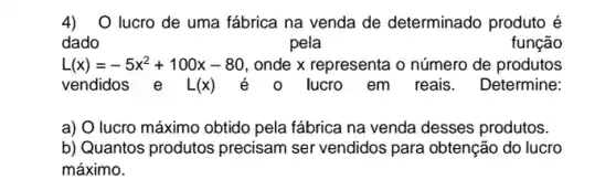 4)O lucro de uma fábrica na venda de determinado produto é
dado	pela	função
L(x)=-5x^2+100x-80 onde x representa o número de produtos
vendidos e L(x)	lucro_em reais . Determine:
a) O lucro máximo obtido pela fábrica na venda desses produtos.
b) Quantos produtos precisam ser vendidos para obtenção do lucro
máximo.