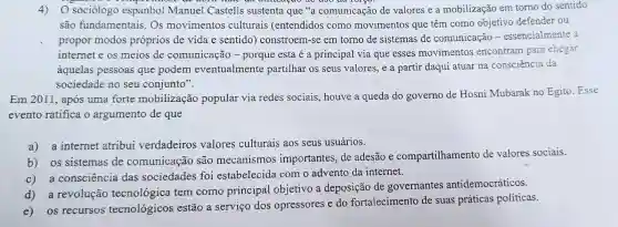 4)O sociólogo espanhol Manuel Castells sustenta que {}^56a comunicação de valores e a mobilização em torno do sentido
são fundamentais Os movimentos culturais (entendidos como movimentos que têm como objetivo defender ou
propor modos próprios de vida e sentido ) constroem-se em torno de sistemas de comunicação -essencialmente a
internet e os meios de comunicação - porque esta é a principal via que esses movimentos encontram para chegar
aquelas pessoas que podem eventualmente partilhar os seus valores, e a partir daqui atuar na consciência da
sociedade no seu conjunto".
Em 2011, após uma forte mobilização popular via redes sociais, houve a queda do governo de Hosni Mubarak no Egito Esse
evento ratifica o argumento de que
a) a internet atribui verdadeiros valores culturais aos seus usuários.
b) os sistemas de comunicação são mecanismos importantes, de adesão e compartilhamento de valores sociais.
c) a consciência das sociedades foi estabelecida com o advento da internet.
a revolução tecnológica tem como principal objetivo a deposição de governantes antidemocráticos.
os recursos tecnologicos estão a serviço dos opressores e do fortalecimento de suas práticas políticas.