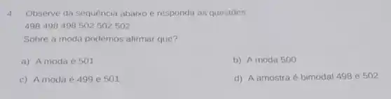 4.Observe da sequência abaixo e responda as questōes:
498498498502502502
Sobre a moda podemos afirmar que?
a) A moda é 501
b) A moda 500
c) A moda é 499 e 501
d) A amostra é bimodal 498 e 502