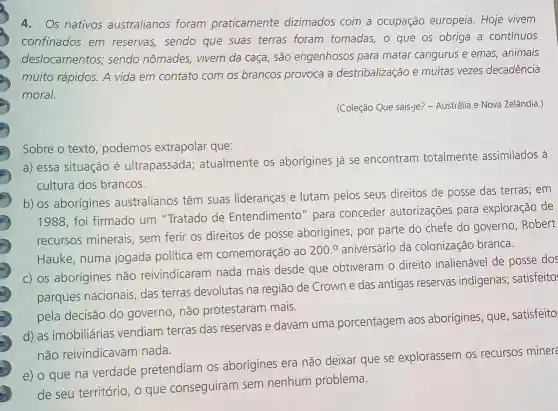 4.Os nativos australianos foram praticamente dizimados com a ocupação europeia Hoje vivem
confinados em reservas, sendo que suas terras foram tomadas, o que os obriga a contínuos
deslocamentos,sendo nômades vivem da caça, são engenhosos para matar cangurus e emas , animais
muito rápidos. A vida em contato com os brancos provoca a destribalização e muitas vezes decadência
moral.
(Coleção Que sais-je? -Austrália e Nova Zelândia.)
Sobre o texto podemos extrapolar que:
a) essa situação é ultrapassada atualmente os aborígines já se encontram totalmente assimilados à
cultura dos brancos.
b) os aborígines australianos têm suas lideranças e lutam pelos seus direitos de posse das terras; em
1988, foi firmado um "Tratado de Entendimento" para conceder autorizações para exploração de
recursos minerais sem ferir os direitos de posse aborígines por parte do chefe do governo, Robert
Hauke, numa jogada política em comemoração ao
200.^circ  aniversário da colonização branca.
c) os aborígines não reivindicaram nada mais desde que obtiveram o direito inalienável de posse dos
parques nacionais das terras devolutas na região de Crown e das antigas reservas indigenas; satisfeito:
pela decisão do governo, não protestaram mais.
d) as imobiliárias vendiam terras das reservas e davam uma porcentagem aos aborígines, que , satisfeito
não reivindicavam nada.
e) o que na verdade pretendiam os aborígines era não deixar que se explorassem os recursos minere
de seu território, o que conseguiram sem nenhum problema.