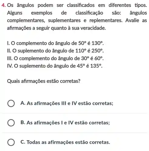 4.Os ângulos podem ser classificados em diferentes tipos.
Alguns exemplos de classificação são: ângulos
complemer lementares e replementares Avalie as
afirmações a seguir quanto a sua veracidade.
1. complemen to do ângulo de 50^circ  é 130^circ 
11. 0 suplemento do ângulo de 110^circ  é 250^circ 
III. O complemer to do ângulo de 30^circ  é 60^circ 
IV. O suplemento do ângulo de 45^circ  é 135^circ 
Quais afirmações estão corretas?
A. As afirmações 11 e IV estão corretas;
B. As afirmações I e IV estão corretas;
C. Todas as afirmações estão corretas.