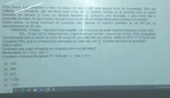 4-Os pneus gup-ompôem o trem de pouso de avioris sào uma grande fonte de curiosidade Eles são
inflados - nitrogênio gás escolhido para evitar qui o oxigênio contido no ar combine com os gases
liberados da carcaça do pneu em elevada temperat ira, causando uma explosão e para evitar que a
expansão do vapor de água dentro do pneu com o auminto de temperatura cause excesso de pressáo.
Esses pneus, no limite estrutural de operação, são capazes de suportar pressoes de até 800 psi,ou
aproximadamente 55 atm.
TRINDADE, Rodrigo "Aguenta multa presséto: como um pneu de aviáo suporta toneladas e multo calor".
UOL, 18 abr. 2019 Disponivel em: chttps://www., uol.com.br>, Acesso em 14 fev. 2020. (Adaptado)
Considerando que os pneus do trem de pouso de um aviáo têm um volume médio de 500 Le7,7 kg de gás
nitrogênio (N2), qual é a temperatura alcançada por esse gás, em {}^circ C no limite estrutural de operação?
Note e adote:
Considere que o gás nitrogénio se comporta como um gás ideal.|
Massa molar: N=14gcdot mol-1
Constante universal dos gases: R=0,08atmcdot Lcdot mol-1cdot K-1
A) 352
B) 625
C) 977
D) 1250
E) 1523