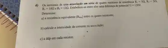 4)
Os terminais de uma associação em série de quatro resistores de resistência
R_(1)=5Omega ,R_(2)=3Omega 
R_(3)=10Omega eR_(4)=12Omega 
se entre eles uma diferença de potencial U=120V
Determine:
a) a resistência equivalente (R_(Req)) entre os quatro resistores;
b) calcule a intensidade da corrente na associáção;
c) a ddp em cada resistor.