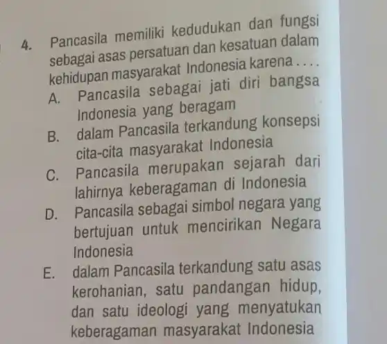 4.
Pancasila memiliki kedudukan dan fungsi
sebagai asas persatuan dan kesatuan dalam
kehidupan masyarakat Indonesia karena
__
A. Pancasila sebagai jati diri bangsa
Indonesia yang beragam
B. dalam Pancasila terkandung konsepsi
cita-cita masyarakat Indonesia
C. Pancasila merupakan sejarah dari
lahirnya keberagaman di Indonesia
D. Pancasila sebagai simbol negara yang
bertujuan untuk mencirikan Negara
Indonesia
E. dalam Pancasila terkandung satu asas
kerohanian, satu pandangar hidup,
dan satu ideologi yang m enyatukan
keberagame an masyarakat Indonesia