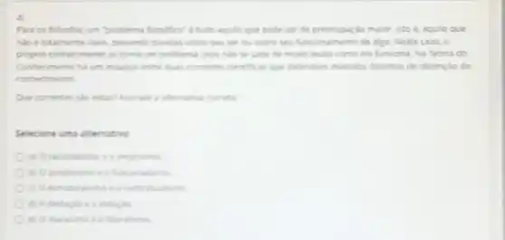 4)
Para os filesolos, um "problema flosofics" e tudo aquilo que pode set de preccupação maior, isto é aquilo que
nào é totalmente claro descando dividas sobre seu ser ou sobre seu funcionamento de algo. Neste caso, o
propro conhecimentose toma um problema, pois nào se sabe de modo exato como ele funciona Na Teoria do
Conhecmento hi um impasse entre duas comentes centhices que defendem metodos distintos de obtençao do
conhecments
Que correntes slo estart Assinale a atemativa correta
Selecione uma alternativa
a) Oraconalisme e o emprisms
b) Opostivismo e a funconalisme
contratualisms
d) A deducks e a inducks