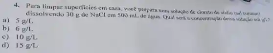 4.Para superficies em casa, você prepara uma solução de cloreto de sódio (sal comum)
dissolvendo 30 g de NaCl em 500 mL de água. Qual será a concentração dessa solução em g/L?
a) 5g/L
b) 6g/L
c) 10g/L
d) 15g/L