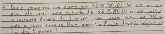 4-Paulo comprou um carro por R  45.000,00 . No ato da compra, ele deu uma entrada de R  18.000,00 e vai pagar o restante depois de 3 meses com uma taxa de 4 % ao môs a juro simples. Que quantia Paulo deverá pegar ao fim dos 3 meses?