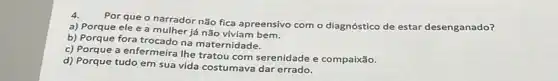 4.
Por que o narrador não fica apreensivo com o diagnóstico de estar desenganado?
a) Porque ele e a mulher já não
b) Porque fora trocado na maternidade.
c) Porque a enfermeira lhe tratou com serenidade e compairáo.
d) Porque tudo em sua vida costumava dar errado.