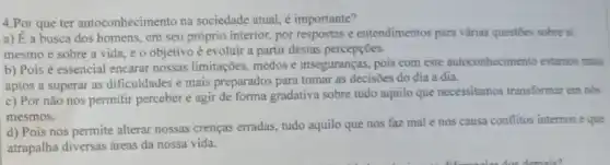 4.Por que ter autoconhecimento na sociedade atual, é importante?
a) E a busca dos homens, em seu próprio interior, por respostas e entendimentos para várias questōes sobre si
mesmo e sobre a vida, e o objetivo é evoluir a partir destas percepções.
b) Pois é essencial encarar nossas limitações medos e inseguranças.pois com este autoconhecimento estamos mais
aptos a superar as dificuldades e mais preparados para tomar as decisões do dia a dia.
c) Por não nos permitir perceber e agir de forma gradativa sobre tudo aquilo que necessitamos transformar em nós
mesmos.
d) Pois nos permite alterar nossas crenças erradas, tudo aquilo que nos faz mal e nos causa conflitos internos e que
atrapalha diversas áreas da nossa vida.