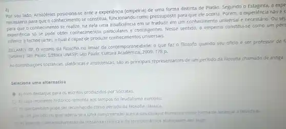 4)
por seu lado Aristóteles posiciona-se ante a experiéncia (empeiria) de uma forma distinta de Platão. Segundo o a expe
necessaria para que o conhecimento se constitua funcionando como pressuposto para que ele ocorra. Porém, a experiência não é 5
para que o conhecimento se realize: há nela uma insuficiência em se traduzir em um conhecimento universal e necessário. Ou sej
experiéncia só se pode obter conhecimentos particulares e contingentes,Nesse sentido, a empeiria constitui-se como um pens
inferior à techné (arte), a qual é capaz de produzir conhecimentos universais.
GELAMO, RP. O ensino da filosofia no limiar da contemporaneidade:o que faz o filósofo quando seu o
ofício é ser professor de f
[online]. São Paulo Editora UNESP; São Paulo: Cultura Acadêmica, 2009,178 p.
As contribuiçōes socráticas, platônicas e aristotélicas, 5ão as principais representantes de um período
da filosofia chamado de antiga,
Selecione uma alternativa:
a) com destaque para 05 escritos produzidos por Sócrates.
b) cujo momento histórico remonta aos tempos do feudalismo europeu.
c) que também pode ser reconhecido como período da filosofia clássica.
d) um periodo no qual aderiu-se a uma compreensão acerca dos desejos humanos como forma de alcançar a felicidade.
e) quando o desenvolvimento da mecânica clássica e da termodinâmica alcançaram seu auge.