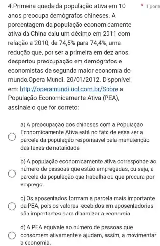 4.Primeira queda da população ativa em 10
anos preocupa demógrafos chineses. A
porcentagem da população economicamente
ativa da China caiu um décimo em 2011 com
relação a 2010, de 74,5%  para 74,4%  , uma
redução que, por ser a primeira em dez anos,
despertou preocupação em demógrafos e
economistas da segunda maior economia do
mundo.Opera Mundi. 20/01/2012. Disponível
em:http ://operamundi.uol.com br/Sobre a
População Economicamente Ativa (PEA),
assinale o que for correto:
a) A preocupação dos chineses com a População
Economical mente Ativa está no fato de essa ser a
parcela da população responsável pela manutenção
das taxas de natalidade.
b) A população economicament e ativa corresponde ao
número de pessoas que estão empregadas, ou seja, a
parcela da população que trabalha ou que procura por
emprego.
c) Os aposentados formam a parcela mais importante
da PEA, pois os valores recebidos em aposentadorias
são importantes para dinamizar a economia.
1 pont
d) A PEA equivale ao número de pessoas que
consomem ativamente e ajudam, assim, a movimentar
a economia.