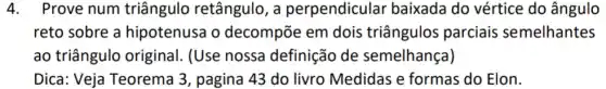 4.Prove num triângulo retângulo , a perpendicular baixada do vértice do ângulo
reto sobre a hipotenusa o decompõe em dois triângulos parciais semelhantes
ao triângulo original. (Use nossa definição de semelhança)
Dica: Veja Teorema 3, pagina 43 do livro Medidas e formas do Elon.