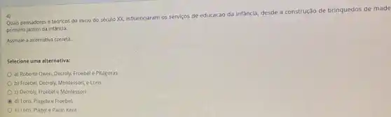 4)
Quais pensadores e teóricos do inicio do século XX, influenciaram os serviços de educacao da infância desde a construção de brinquedos de made
primeiro jardim da infância.
Assinale a alternativa correta.
Selecione uma alternativa:
a) Roberte Owen, Decroly,Froebel e Pitágoras.
b) Froebel, Decroly, Montessori e Loris
c) Decroly, Froebel e Montessori
C d) Loris, Piagete e Froebel.
e) Loris, Piaget e Paulo Kent