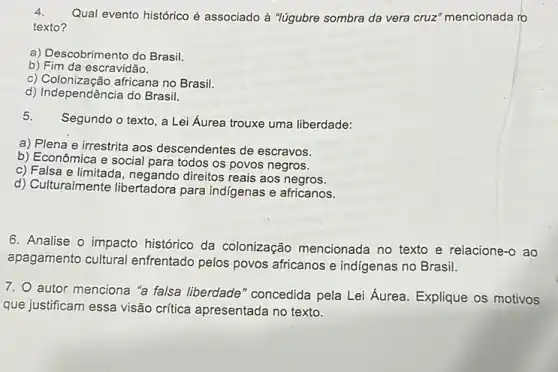 4.
Qual evento histórico é associado à "lúgubre sombra da vera cruz'mencionada ro
texto?
a) Descobrimento do Brasil.
b) Fim da escravidão.
c) Colonização africana no Brasil.
d) Independência do Brasil.
Segundo o texto, a Lei Áurea trouxe uma liberdade:
a) Plena e irrestrita aos descendentes de escravos.
b) Econômica e social para todos os povos negros.
c) Falsa e limitad , negando direitos reais aos negros.
d) Culturalmente libertadora para indigenas e africanos.
6. Analise o impacto histórico da colonização mencionada no texto e relacione-o ao
apagamento cultural enfrentado pelos povos africanos e indigenas no Brasil.
7. O autor menciona "a falsa liberdade "concedida pela Lei Aurea Explique os motivos
que justificam essa visão crifica apresentada no texto.