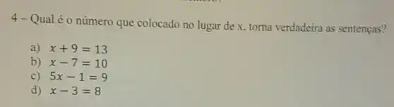 4-Qual é o número que colocado no lugar de x, torna verdadeira as sentenças?
a) x+9=13
b) x-7=10
C) 5x-1=9
d) x-3=8