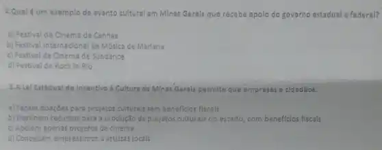 4.Qualé um exemplo de evento cultural em Minas Gerals que recebe apolo do governo estadual e federal?
a) Festival de Cinema de Cannes
b) Festival internacional de Música de Marlana
c) Festival de Cinema de Sundance
d) Festival de Rock In Rio
5.A Lel Estadual de Incentivo d Cultura de Minas Gerals permite que empresas e cidadãos:
a) Façam donçōes para projetos culturals sem beneflclos fiscals
b) Destinem recursos para produção de projetos culturals no estado, com beneficlos fiscals
c) Apólem apenas projetos de clnema
d) Concedam empréstimos a artistas locals