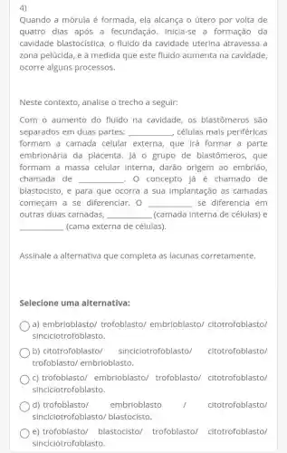 4)
Quando a mórula é formada, ela alcança o útero por volta de
quatro dias após a fecundação. Inicia-se a formação da
cavidade blastocí stica, o fluido da cavidade uterina atravessa a
zona pelúcida, e à medida que este fluido aumenta na cavidade
ocorre alguns processos.
Neste contexto, analise o trecho a seguir:
Com o aumento do fluido na cavidade , os blastômeros são
separados em duas partes: __ células mais periféricas
formam a camada celular externa, que irá formar a parte
embrionária da placenta. lá o grupo de blastômeros, que
formam a massa celular interna, darão origem ao embrião,
chamada de __ . O concepto já é chamado de
blastocisto, e para que ocorra a sua implantação as camadas
começam a se diferenciar. 0 __ se diferencia em
outras duas camadas, __ (camada interna de células) e
__ (cama externa de células).
Assinale a alternativa que completa as lacunas corretamente.
Selecione uma alternativa:
a) embrioblasto/trofoblasto/embrioblasto/citotrofoblasto/
sinciciotrofoblasto.
b) citotrofoblasto/ sinciciotrofoblasto/citotrofoblasto/
trofoblasto/embrioblasto.
c) trofoblasto/embrioblasto/trofoblasto/citotrofoblasto/
sinciciotrofoblasto.
d) trofoblasto/ embrioblasto	citotrofoblasto/
e) trofoblasto/blastocisto/trofoblasto/ citotrofoblasto/
sinciciotrofob lasto.