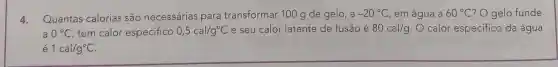 4.Quantas calorias são necessárias para transformar 100 g de gelo , a -20^circ C em água a 60^circ C ? O gelo funde
0^circ C tem calor especifico 0,5cal/g^circ C e seu calor latente de fusão é 80cal/g O calor especifico da água
é 1cal/g^circ C