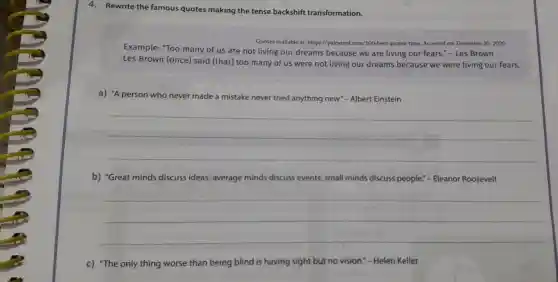 4.Rewrite the famous quotes making the tense backshift transformation.
Quotes available at:https://pakwired .com/100-best -quotes-time Accessed on:December 302020.
Example:"Too many of us are not living our dreams because we are living our fears."- Les Brown
Les Brown (once)said (that)too many of us were not living our dreams because we were living our fears.
a) "A person who never made an mistake ke never tried anything new."- Albert Einstein
__
b) "Great minds discuss ideas;average minds discuss events;small minds discuss people."- Eleanor Roosevelt
__
c) "The only thing worse than being blind is having sight but no vision.- Helen Keller