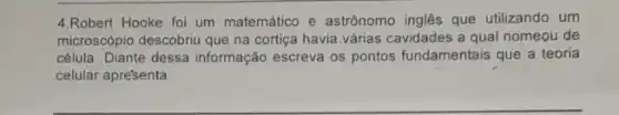 4.Robert Hooke foi um matemático e astrōnomo inglês que utilizando um
microscópio descobriu que na cortiga havia.várias cavidades a qual nomeou de
célula .Diante dessa informação escreva os pontos fundamentais que a teoria
celular apre'senta.