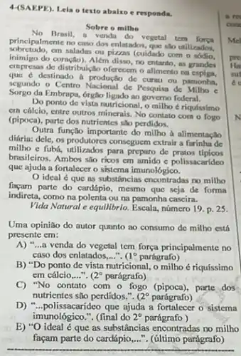 4-(SAEPE). Lein o texto abalso e responda.
Sobre o milho
principalmente no caso dos enlatados, que sto utilizados,
Brasil, a venda do vegeta tem
sobretudo, cm saladas ou pizzas (cuidado com o sódio,
inimigo do cornção). Além disso, no entanto, as grandes
empressas de distribuição oferecem o alimento na
que c destinado a produção de curau ou pamonha,
segundo o Centro Nacional de Pesquisa de Milho e
Sorgo da Embrupa, orgâo ligado no governo federal.
Do ponto de vista nutricional, o milho é riquissimo
cin cálcio, entre outros minerais. No contato com
(pipoca), parte dos nutrientes são perdidos.
Outra função importante do milho à alimentação
diária: dele, os produtores conseguem extrair a furinha de
milho e fubá, utilizados para preparo de pratos tipicos
brasileiros. Ambos são ricos em amido e polissacarideo
que ajuda a fortalecer o sistema imunológico.
ideal é que as substâncias encontradas no milho
façam parte do cardápio , mesmo que seja de forma
indireta, como na polenta ou na pamonha cascira.
Vida Natural e equilibrio Escala, número 19. p. 25.
Uma opinião do autor quanto ao consumo de milho está
presente cm:
A)...a venda do vegetal tem força principalmente no
caso dos enlatados __
". 1^circ  parágrafo)
B) "Do ponto de vista nutricional, o milho é riquíssimo
em cálcio __ ". (2^circ  parágrafo)
C) "No contato com - fogo (pipoca), parte dos
nutrientes são perdidos.". (2^circ  parágrafo)
D) "...polissacarideo que ajuda a fortalecer o sistema
imunológico.".(final do 2^circ  parágrafo )
E) "O ideal é que as substâncias encontradas no milho
façam parte do cardápio __ ". (último parágrafo)