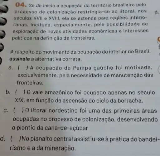 ()4.Se de inicio a ocupação do território brasileiro pelo
processo de colonização restringia -se ao litoral, nos
séculos XVII e XVIII, ela se estende para regiōes interio-
ranas incitada , especialme nte, pela possibilida de de
exploração de novas atividades econômicas e interesses
politicos na definição de fronteiras.
d.
A respeito do movimento de ocupação do interior do Brasil,
assinale a alternativa correta.
a. () A ocupação do Pampa gaủcho foi motivada, C
exclusivam ente, pela necessidade de manutenção das
fronteiras.
b. () 0 vale amazônico foi ocupado apenas no século
XIX, em função da ascensão do ciclo da borracha.
c. () 0 litoral nordestino foi uma das primeiras areas
ocupadas no processo de colonização , desenvolvendo
plantio da cana-de -acúcar
d. () No planalto central assistiu-se à prática do bandei-