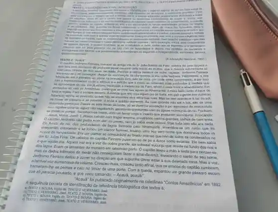 4-Sobre a Galeria Pauxiana analisada por Rein (1979)lein o TEXTO 1- TEXTO 2para marcar
correta.
TEXTO 1: A EDUCACAO NACIONAL INTRODUCAO
A educação nacional, largamente difundida com o superior espirito de nor um fator moral de
nacionalismo.poderosissimamente concorreu para desportar no americ no o sentimento patriótico. Teve
osse grande povo a intuição do que a escola, isto oducaçlio distribuida a todos
os cidadaos.devia de ser a cadein os elementos hetorogêneos da assim, sem
obstáculo da federação o do espirito individualista do elemento anglo-saxónico all predominanto, a unidade
escolar.unidade de espirito, entenda -50, veio a ser um remódio is fundas diversidades de raça de religiáo
e de costumes. Nào sucedeu no Brasil infelizmento - mesmo. Além de nunca the havermos dado a
importância social que thes mereceu a eles em relação sequer comparável com o que
oles fizeram. E sem impedimento da nossa contralizaçã politica, a escola brasiloira isolada
na espera de uma pura e estreita ação de instrução primária, não teve a minima influência nem
na formação do caráter.nem no desenvolvimento do sentimento nacional. Sem orgulho patriótico-que não
merece ser assim chamada a nossa parvoinha vaidade nativista - sem educação civica, sem concorrencia
de espécie alguma, o caráter brasileiro, já de si indolente e mole, como que se deprimiu e o sentimento
nacional que luz pela primeira vez na luta com os holandeses e depois nos conflitos de nacionais e
portugueses nas épocas que ou seguiram a esmorece, diminui,
quase desaparece".
TEXTO 2: "Acauā"	(A educação nacional, 1890.)
"O capitão Jerônimo Ferreira morador da antiga vila de S. João Batista de Faro, voltava de uma caçada a
que fora para distrair-se do profundo pesar causado pela morte da mulher que o deixara subitamente só
com uma filhinha de dois anos de idade.Perdida a calma habitual de velho caçador Jerônimo Ferreira
amente só
transviouse e só conseguiu chegar às vizinhanças da vila quando já era noite fechada. Felizmente, a sua
habitação era a primeira.ao entrar na povoação pelo lado de cima, por onde vinha por isso
não o muito o silêncio e a solidão que a modo se tornavam mais profundos ả medida que
se aproximava da vila. Ele já estava habituado à melancolia de Faro, talvez o mais triste e abandonado dos
povoados do vale do Amazonas, posto que se mire nas águas do Nhamundá, o mais belo curso d'água de
toda a região. Faro é sempre deserta. A menos que não seja algum dia de festa, em que a gente das vizinhas
fazendas venha ao povoado, quase não se encontra viva alma nas ruas. Mas se isso acontece à luz do sol,
às horas de trabalho e de passeio, à noite a solidão aumenta. As ruas quando não sai a lua , são de uma
escuridão pavorosa.Desde as sete horas da tarde, só se ouve na povoação o pio agoureiro do murucututu
ou olúgubre uivar de algum cão vagabundo , apostando queixumes com as águas múrmuras do rio. Fecham-
se todas as portas todos, com um terror vago e incerto que procuram esconjurar invocando:
- Jesus, Maria, José![..]Raios caíram com fragor enorme, prostrando cedros grandes, velhos de cem anos.
capitão Jerônimo não podia mais dar um passo, nem já sabia onde estava. Mas tudo isso não era nada.
Do fundo do rio das profundezas da lagoa formada pelo Nhamundá, levantava-se um ruído que foi
crescendo, crescendo e se tomou um clamor horrivel, insano, uma voz sem nome que dominava todos os
ruidos da tempestade.Era um clamor só comparável ao brado imenso que hão de soltar os condenados no
dia do Juízo Final.Os cabelos do capitão Ferreira puseram-se de pé e duros como estacas. Ele bem sabia
que aquilo era. Aquela voz era a voz da cobra grande, da colossal sucuriju que reside no fundo dos rios e
dos lagos. Eram os lamentos do monstro em laborioso parto . O capitão levou a mão à testa para benzer-se.
mas os dedos trêmulos de medo não conseguiram fazer Invocando o santo do seu nome,
Jerônimo Ferreira deitou a correr na direção em que supunha dever estar a sua desejada casa . Mas a voz,
a terrivel voz aumentava de volume. Cresceu mais, cresceu tanto afinal, que os amidos do capitão zumbiram,
the as pernas e caju no limiar de uma porta. Com a queda espantou um grande pássaro escuro
que ali parecia pousado, e que voou cantando: - Acauã , acauã!".
"Acaua" foi publicado originalmente na coletânea "Contos Amazônicos" em 1892.
A sequência correta de identificação da referência bibliográfica dos textos é:
b) TEXTO 1:VERISSIMIO.José Inglês de.
a) TEXTO 1: SOUSA, Inglês de TEXTO 2: VERISSIMO, José.
c) TEXTO 1: SOUSA, Inglês de TEXTO 2: SOUSA, Inglês de.
d) TEXTO 1: VERISSIMO, José TEXTO 2: VERISSIMO José.