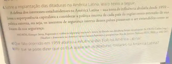 4.Sobre a implantação das ditaduras na América Latina, leia o texto a seguir
A defesa dos interesses estadunidenses na América Latina-sua zona deinfuencia abalada desde 1959 -
levou a superpotência capitalista a considerar a polirica interna de cada pais da regiǎo como extensão de sua
politica externa, ou seja os assuntos de segurança interna desses paises passaram a ser entendidos como se
fossem da sua segurança.
PADROS. Enrique Sera. Repressio eviolencialsegurança nacional terror de Exado nas diaduras latino-amencanas-lie HCO, Carlor (ong)
Ditadura e democracia na America Latinus balanco histonco e perspectivas. Rio de Janciro Editon FGV:3008,p. 146-147
a)Que fato ocorrido em 1959 abalou a influência dos.EUA na America Latino?
b) Por que se pode dizer que os EUA apoiaram as ditaduras militares na America Latina?