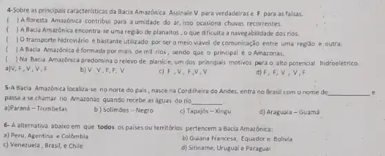 4-Sobre as principais caracteristicas da Bacia Amazônica. Assinale V para verdadeiras e F para as falsas.
() Afloresta Amazônica contribui para a umidade do ar isso ocasiona chuvas recorrentes.
() A Bacia Amazônica encontra-se uma região de planaltos , o que dificulta a navegabilidade dos rios.
(
 O transporte hidroviário é bastante utilizado por ser o meio viável de comunicação entre uma região e outra.
() A Bacia Amazônica é formada por mais de mill rios, sendo que o principal é o Amazonas.
() Na Bacia Amazônica predomina o relevo de planície um dos principais motivos pera o alto potencial hidroelétrico. .
a)V,F,V,V,F
b) V,V,F,F,V
c) F V,F,V,V
d) F,F,V. V.F
5-A Bacia Amazônica localiza se no norte do pais, nasce na Cordilheira do Andes, entra no Brasil com o nome de __
passa a se chamar rio Amazonas quando recebe as águas do rio __
a)Paraná - Trombetas
b) Solimōes-Negro
c) Tapajós - Xingu
d) Araguaia - Guamá
6- A alternativa abaixo em que todos os países ou territórios pertencem a Bacia Amazônica:
a) Peru, Agentina e Colômbia
b) Guiana Francesa, Equador e Bolivia
c) Venezuela, Brasil, e Chile
d) Siriname, Uruguai e Paraguai