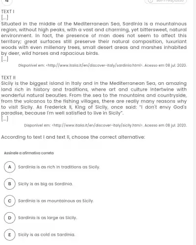 4
TEXT 1
[...]
Situated in the middle of the Mediterranear ) Sea, Sardinia is a mountainous
region, without high peaks, with a vast and charming, yet bittersweet, natural
environment. In fact,the presence of man does not seem to affect this
territory; great surfaces still preserve their natural composition, luxuriant
woods with even millenary trees, small desert areas and marshes inhabited
by deer, wild horses and rapacious birds.
[...]
Disponível em: <http://www v.italia.it/en/discover -italy/sardinia.html). Acesso em 08 juI. 2020.
TEXT II
Sicily is the biggest island in Italy and in the Mediterranear i Sea, an amazing
land rich in history and traditions, where art and culture intertwine with
wonderful natural beauties. From the sea to the mountains and countryside
from the volcanos to the fishing villages , there are really many reasons why
to visit Sicily. As Frederick II, King of Sicily, once said: "I don't envy God's
paradise, because I'm well satisfied to live in Sicily".
[...]
Disponivel em: <http://www italia.it/en/discover -italy/sicily.html). Acesso em 08 jul. 2020.
According to text I and text II, choose the correct alternative:
Assinale a afirmativa correta
A Sardinia is as rich in traditions as Sicily. FI
B ) Sicily is as big as Sardinia.
C ) Sardinia is as mountainous as Sicily.
D ) Sardinia is as large as Sicily.
E ) Sicily is as cold as Sardinia. E
semilesposta