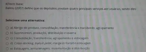 4)Texto base:
Ballou (2007) define que os depósitos prestam quatro principais serviços aos usuários, sendo eles:
Selecione uma alternativa:
a) Abrigo de produto , consolidação transferência e transbordo , agrupamento
b) Suprimentos , produção distribuição e reversa
c) Consolidação , transferência agrupamento e estocagem
d) Cross docking,transit point, merge in transit e estocagem
e) Estocagem armazenagem movimentação e distribuição