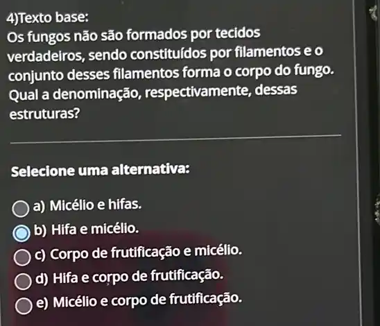 4)Texto base:
Os fungos não são formados por tecidos
verdadeiros, sendo constituídos por filamentos e o
conjunto desses filamentos forma o corpo do fungo.
Qual a denominação , respectivamente, dessas
estruturas?
Selecione uma alternativa:
a) Micélio e hifas.
b) Hifa e micélio.
c) Corpo de frutificação e micélio.
d) Hifa e corpo de frutificação.
e) Micélio e corpo de frutificação.