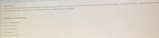 4)Texto base:
professor Fernando, do curso de Enfermagem, realiza uma atividade no laboratório de Anatomia e solicita que seus alunos façam uma disseçção dos cadáveres para cont
os músculos do braço Ao solicitar esta atividade ele está privilegiando um conteúdo:
Selecione uma alternativa:
a) Procedimental.
b) Atitudinal
c) Conceitual.
d) Factual.
e) Instrumental.