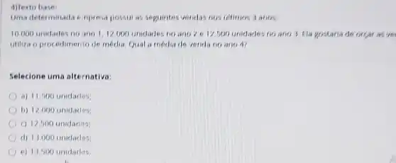 4)Texto base
Uma determinada e npresa possul as seguintes vendas nos ultimos 3 anos
10,000 unidades no ano 1,12000 unidades no ano?e 12,500 unidade no ano 3. Fla gostaria de orgar as very
utiliza o procedimento de media. Qual a media de verida no ano
Selecione uma alternativa
a) 11.500 unidades
b) 12.000 unidades
c) 12,500 unidades
d) 13.000 unidades
e) 13.500 unidades.