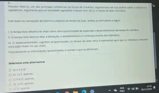 4)
Theodor Adorno, um das principais referências da Escola de Frankfurt argumentava em sua analise sobre a cultura e o
capitalismo, argumenta que na sociedade capitalista o tempo livre, isto é, o tempo de lazer, era tóxico.
Com base na concepção de Adorno a respeito do tempo de lazer analise as afirmativas a seguir.
I. tempo livre deveria ser visto como uma oportunidade de expansão e desenvolvimento da mente do individuo.
II. O tempo livre deveria visar à distração o entretenimento e o entorpecimento dos individuos.
III. O desenvolvimento cognitivo proporcionado no tempo de lazer seria fundamental para que os individuos tivessem
uma ação maior no seu meio.
Considerando as informações apresentadas é correto o que se afirma em:
Selecione uma alternativa:
a) I, II e III.
b) Ie II, apenas.
c) II e III, apenas
d) le III, apenas.
e) III, apenas.