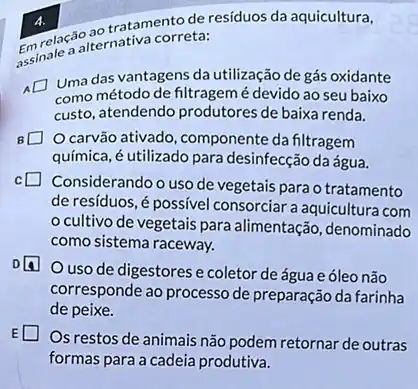 4.	tratamento de residuos da aquicultura,
assinale a ternativa correta:
Uma das vantagens da utilização de gás oxidante
como método de filtragemé devido ao seu baixo
custo, atendendo produtores de baixa renda.
carvão ativado, componente da filtragem
química, é utilizado para desinfecção da água.
Considerando o uso de vegetais para o tratamento
de resíduos, é possível consorciar a aquicultura com
cultivo de vegetais para alimentação, denominado
como sistema raceway.
uso de digestores e coletor de água e óleo não
corresponde ao processo de preparação da farinha
de peixe.
Os restos de animais não podem retornar de outras
formas para a cadeia produtiva.