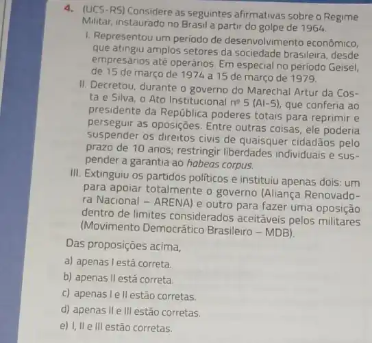 4.(UCS-RS)Considere as seguintes afirmativas sobre o Regime
Militar, instaurado no Brasil a partir do golpe de 1964.
1. Representou um periodo de desenvolvimento econômico,
que atingiu amplos setores da sociedade brasileira, desde
empresários até operários. Em especial no período Geisel,
de 15 de março de 1974 a 15 de março de 1979.
II. Decretou, durante o governo do Marechal Artur da Cos-
ta e Silva, o Ato Institucional
n^25(Al-5) que conferia ao
presidente da República poderes totais para reprimir e
perseguir as oposições Entre outras coisas, ele poderia
suspender os direitos civis de quaisquer cidadãos pelo
prazo de 10 anos restringir liberdades individuais e sus-
pender a garantia ao habeas corpus.
III. Extinguiu os partidos politicos e instituiu apenas dois: um
para apoiar totalmente o governo (Aliança Renovado-
ra Nacional - ARENA ) e outro para fazer uma oposição
dentro de limites considerados aceitáveis pelos militares
(Movimento Democrático Brasileiro - MDB).
Das proposições acima,
a) apenas l está correta.
b) apenas II está correta.
c) apenas l e II estão corretas.
d) apenas II e III estão corretas.
e) 1,11 e III estão corretas.