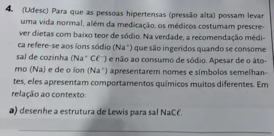 4.(Udesc) Para que as pessoas hipertensas (pressão alta)possam levar
uma vida normal , além da medicação, os médicos costumam prescre-
ver dietas com baixo teor de sódio. Na verdade , a recomendação médi-
ca refere-se aos ions sódio (Na^+) que são ingeridos quandose consome
sal de cozinha (Na^+Cl^-) e não ao consumo de sódio. Apesar de oáto-
mo (Na) e de o íon (Na^+) apresentaren nomes e simbolos semelhan-
tes, eles apresentam comportame tos químicos muitos diferentes. Em
relação ao contexto:
a) desenhe a estrutura de Lewis para sal NaCl.