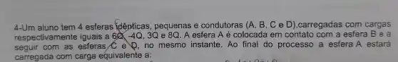 4-Um aluno tem 4 esferas identicas , pequenas e condutoras (A , B, C e D),carregadas com cargas
respectivamente iguais a 60 (-4Q, 3Q e 8Q . A esfera A é colocada em contato com a esfera B e a
seguir com as esferas C e ,no mesmo instante.Ao final do processo a esfera A estará
carregada com carga equivalente a: