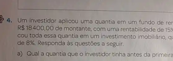 4.um investidor aplicou uma quantia em um fundo de rer
R 18400,00 de montante com uma rentabilidade de 15% 
cou toda essa quantia em um investimento imobiliário, q
de 8%  Responda às questōes a seguir.
a) Qual a quantia que o investidor tinha antes da primeira