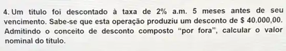 4.Um titulo foi descontado à taxa de 2%  a.m. 5 meses antes de seu
vencimento. Sabe-se que esta operação produziu um desconto de 40.000,00
Admitindo o conceito de desconto composto "por fora", calcular o valor
nominal do titulo.