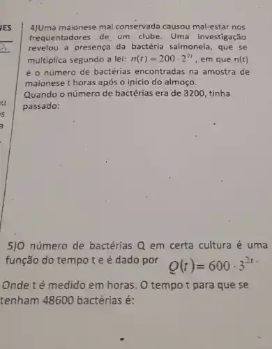 4)Uma maionese mal conservada causou mal-estar nos
fréquentadores de um clube . Uma investigação
revelou a presença da bactéria salmonela, que se
multiplica segundo a lei: n(t)=200cdot 2^2t , em que n(t)
é o número de bactérias encontradas na amostra de
maionese t horas após o início do almoço.
Quando o número de bactérias era de 3200, tinha
passado:
5)0 número de bactérias Q em certa cultura é uma
função do tempote é dado por
Q(t)=600cdot 3^2t -
Onde té medido em horas. O tempo t para que se
tenham 48600 bactérias é: