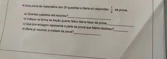 4-Uma prova de matemática tem 20 questões e Maria só respondeu
(1)/(4) da prova.
a) Quantas questões ela resolveu?
__
b) Indique na forma de fração quanto faltou Maria fazer da prova.
__
c) Que porcentagem representa a parte da prova que Maria resolveu?
__
d) Maria já resolveu a metade da prova?
__