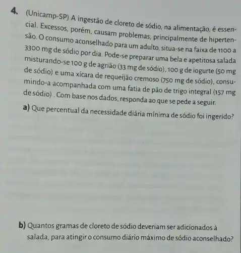 4.(Unicamp-SP) A ingestão de cloreto de sódio, na alimentação é essen-
cial. Excessos, porém , causam problemas principalmente de hiperten-
são. O consumo aconselhado para um adulto, situa-se na faixa de 1100 a
3300 mg de sódio por dia. Pode-se preparar uma bela e apetitosa salada
misturando-se 100 g de agrião (33 mg de sódio), 100 g de iogurte (50 mg
de sódio) e uma xícara de requeijão cremoso (750 mg de sódio), consu-
mindo-a acompanhada com uma fatia de pão de trigo integral (157 mg
de sódio) . Com base nos dados, responda ao que se pede a seguir.
a) Que percentual da necessidade diária mínima de sódio foi ingerido?
b) Quantos gramas de cloreto de sódio deveriam ser adicionados à
salada, para atingiro consumo diário máximo de sódio aconselhado?