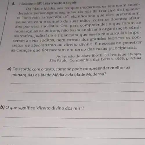 4.(Unicamp-SP) Leia o texto a seguir.
Da Idade Média aos modernos, on reis eram consi-
derados personagens sagrados On rein da França
ra "tocavam as escrofulas ", significando que eles pretendiam,
somente com o contato de suas mãos, curar os doentes
dos por essa moléstia Ora, para compreender o que foram as
monarquias de outrora, não basta analisar a admi-
nistrativa, judiciária e financeira que essas monarquias impu-
seram a seus súditos nem extrair dos grandes teóricos os con-
ceitos de absolutismo ou direito divino. E necessário penetrar
as crenças que floresceram em torno das casas principescas.
Adaptado de Marc Bloch Os reis taumaturgos.
São Paulo: Companhia das Letras. 1993, p.
43-44
a) De acordo com o texto, comose pode compreender melhor as
monarquias da Idade Média eda Idade Moderna?
__
b) Oque significa "direito divino dos reis"?
__