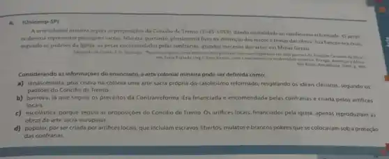 4.(Unicamp-SP)
Aarte colonial mineira seguia as proposiçoes do Concilio de Trento (1545-1553)
dando visibilidade ao catolicismo reformado Oartif
ce deveria representar passagen:sacras. Nào era, portanto plenamente livre na definiçlo dos tracos e temas das obras. Sua função era criar.
segundo os padróes da Igreja, as peças encomendadas pelas confrarias, grandes mecenas das artes em Minas Gerais.
Adaptado de Carnila F.G Santiago, "Tracos europeas, cores mineiras tris pinturas colonials tnipiradas em uma gravura de Joaquim Carneiro da Sura'.
em Junia Furtado (org ), Sons, formas, corese movimentos na modemidade atlantica. Furop Americas e Africa
Sto Paulo: Annablume, 2008 p. 385
Considerando as informações do enunciado, a arte colonial mineira pode ser definida como:
a) renascentista, pois criava na colônia uma arte sacra própria do catolicismo reformado, resgatando os ideais clássicos, segundo os
padróes do Concllio de Trento.
b) barroca, já que seguia os preceitos da Contrarreforma. Era financiada e encomendada pelas confrarias e criada pelos artifices
locais.
c) escolástica, porque seguia as proposiçoes do Concllio de Trento. Os artifices locais, financiados pela (greja , apenas reproduziam as
obras de arte sacra europeias.
d) popular, por sercriada porartifices locais, que incluíam escravos, libertos mulatos e brancos pobres que se colocavam sob a proteçáo
das confrarias