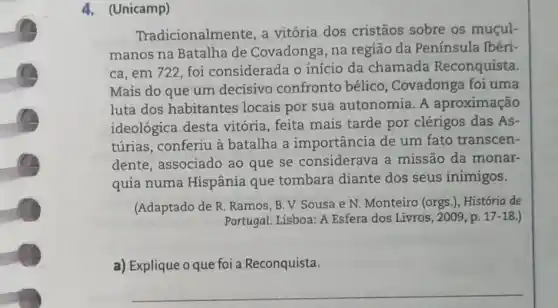 4.(Unicamp)
Tradicionalmente, a vitória dos cristãos sobre os muçul-
manos na Batalha de Covadonga, na região da Península Ibéri-
ca, em 722 foi considerada o início da chamada Reconquista.
Mais do que um decisivo confronto bélico, Covadonga foi uma
luta dos habitantes locais por sua autonomia. A aproximação
ideológica desta vitória, feita mais tarde por clérigos das As-
túrias, conferiu à batalha a importância de um fato transcen-
dente, associado ao que se considerave a missão da monar-
quia numa Hispânia que tombara diante dos seus inimigos.
(Adaptado de R. Ramos B. V. Sousa e N. Monteiro (orgs.). História de
Portugal. Lisboa: A Esfera dos Livros, 2009 , p. 17-18 )
a) Explique o que foi a Reconquista.
__