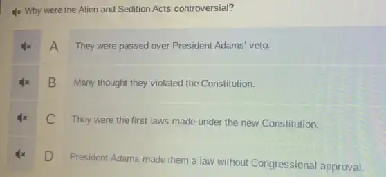 4x Why were the Alien and Sedition Acts controversial?
A They were passed over President Adams' veto.
B
Many thought they violated the Constitution.
C
They were the first laws made under the new Constitution.
D
President Adams made them a law without Congressional approval.