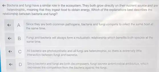 4x Bacteria and fungi have a similar role in the ecosystem. They both grow directly on their nutrient source and are
heterotrophic, meaning that they ingest food to obtain energy. Which of the explanations best describes the
relationship between bacteria and fungi?
A
Since they are both common pathogens, bacteria and fungi compete to infect the same host at
the same time.
B
Fungi and bacteria will always form a mutualistic relationship which benefits both species at the
same time.
C
All bacteria are photosynthetic and all fungi are heterotrophic, so there is extremely little
interaction between fungi and bacteria.
D
Since bacteria and fungi are both decomposers, fungi secrete antimicrobial antibiotics , which
decreases the competition from the bacteria against the fungi.