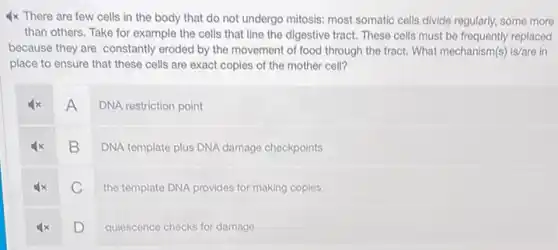 4x There are few cells in the body that do not undergo mitosis: most somatic cells divide regularly, some more
than others. Take for example the cells that line the digestive tract.These cells must be replaced
because they are constantly eroded by the movement of food through the tract. What mechanism(s) is/are in
place to ensure that these cells are exact copies of the mother cell?
A
DNA restriction point
B
DNA template plus DNA damage checkpoints
C
the template DNA provides for making copies
D
quiescence checks for damage